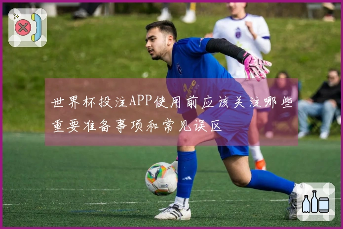 世界杯投注APP使用前应该关注哪些重要准备事项和常见误区